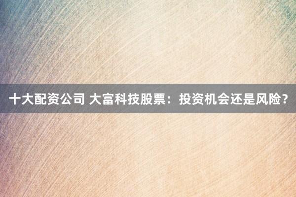 十大配资公司 大富科技股票：投资机会还是风险？