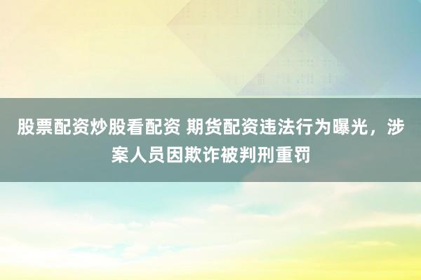 股票配资炒股看配资 期货配资违法行为曝光，涉案人员因欺诈被判刑重罚