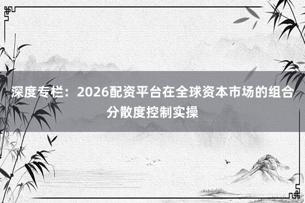 深度专栏：2026配资平台在全球资本市场的组合分散度控制实操