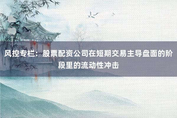 风控专栏：股票配资公司在短期交易主导盘面的阶段里的流动性冲击